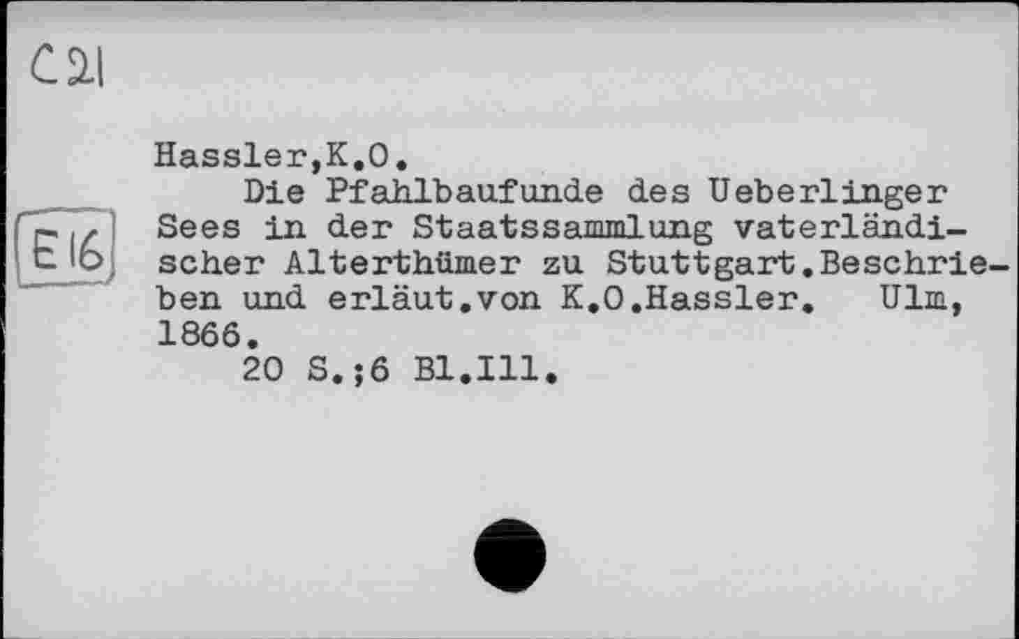 ﻿Cil
EI6
Hassler,К.О.
Die Pfahlbaufunde des HeberlIngeг Sees in der Staatssammlung vaterländischer Alterthümer zu Stuttgart.Beschrieben und erläut.von K.O.Hassler. Ulm, 1866.
20 S.;6 Bl.Ill.